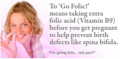 To ‘Go Folic!’ means to take extra folic acid (Vitamin B9) before you get pregnant and during the early weeks of pregnancy.
